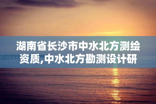 湖南省长沙市中水北方测绘资质,中水北方勘测设计研究院是央企吗