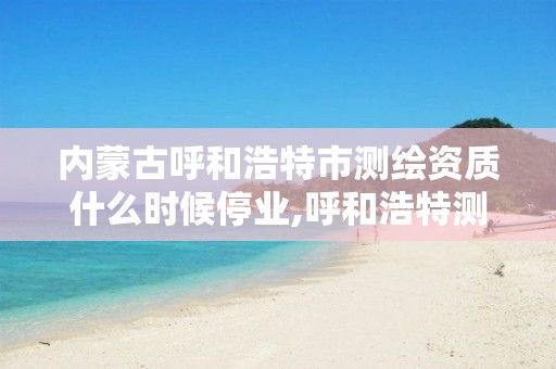 内蒙古呼和浩特市测绘资质什么时候停业,呼和浩特测绘公司招聘