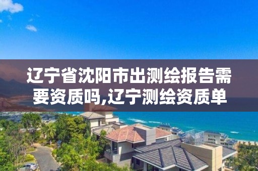 辽宁省沈阳市出测绘报告需要资质吗,辽宁测绘资质单位