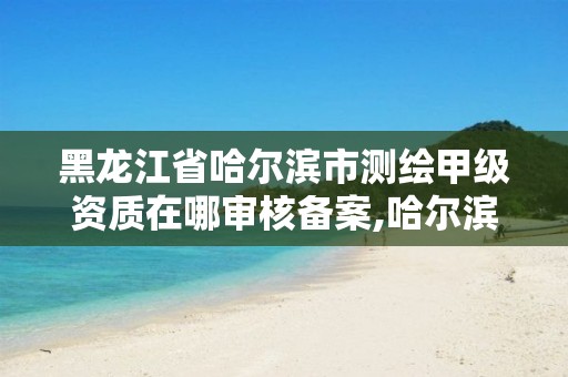 黑龙江省哈尔滨市测绘甲级资质在哪审核备案,哈尔滨测绘招聘