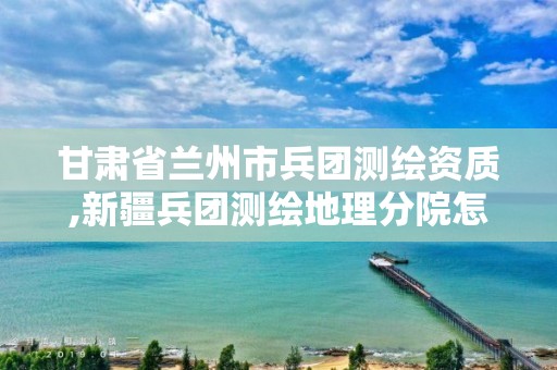 甘肃省兰州市兵团测绘资质,新疆兵团测绘地理分院怎么样