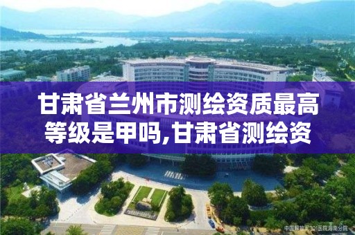 甘肃省兰州市测绘资质最高等级是甲吗,甘肃省测绘资质单位