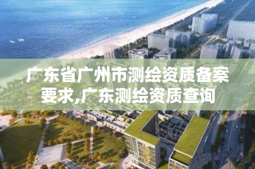 广东省广州市测绘资质备案要求,广东测绘资质查询