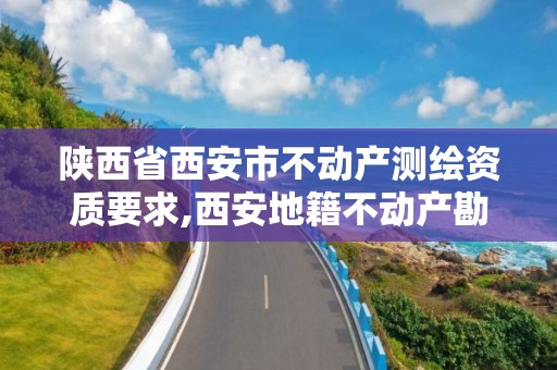 陕西省西安市不动产测绘资质要求,西安地籍不动产勘察测绘有限责任公司招聘。