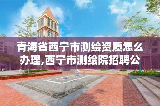 青海省西宁市测绘资质怎么办理,西宁市测绘院招聘公示