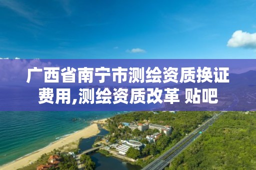 广西省南宁市测绘资质换证费用,测绘资质改革 贴吧