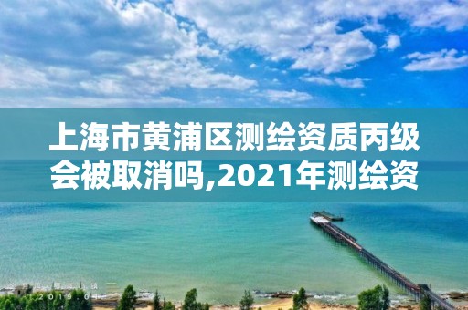 上海市黄浦区测绘资质丙级会被取消吗,2021年测绘资质丙级申报条件。