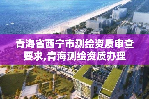 青海省西宁市测绘资质审查要求,青海测绘资质办理