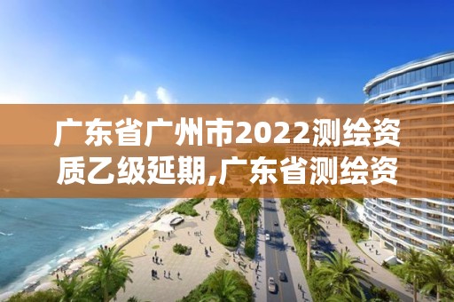 广东省广州市2022测绘资质乙级延期,广东省测绘资质管理系统