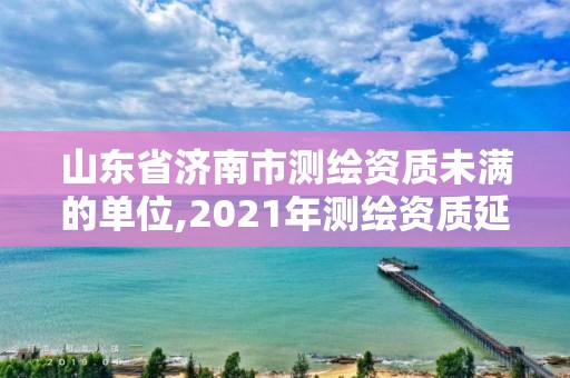 山东省济南市测绘资质未满的单位,2021年测绘资质延期山东