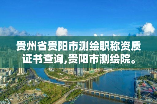 贵州省贵阳市测绘职称资质证书查询,贵阳市测绘院。