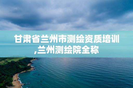 甘肃省兰州市测绘资质培训,兰州测绘院全称