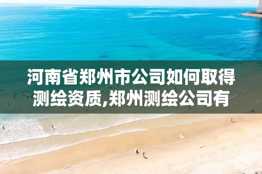 河南省郑州市公司如何取得测绘资质,郑州测绘公司有哪些是正规的