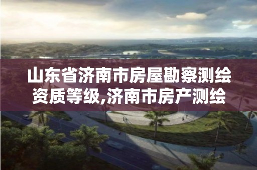 山东省济南市房屋勘察测绘资质等级,济南市房产测绘研究院是国企吗