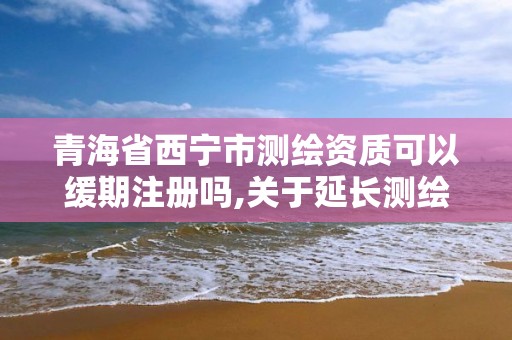 青海省西宁市测绘资质可以缓期注册吗,关于延长测绘资质证书有效期的公告