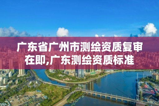 广东省广州市测绘资质复审在即,广东测绘资质标准