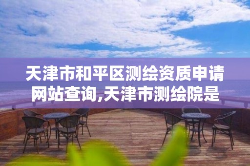 天津市和平区测绘资质申请网站查询,天津市测绘院是什么单位性质