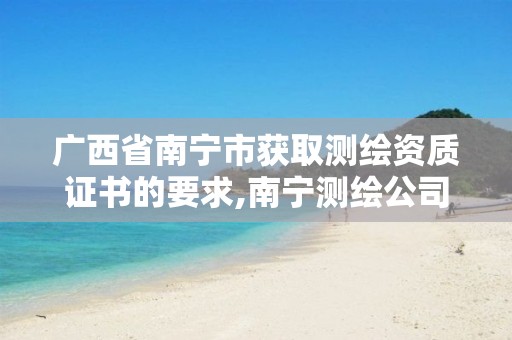 广西省南宁市获取测绘资质证书的要求,南宁测绘公司怎么收费标准。