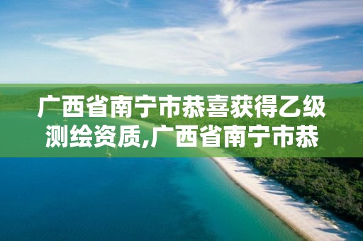 广西省南宁市恭喜获得乙级测绘资质,广西省南宁市恭喜获得乙级测绘资质的单位