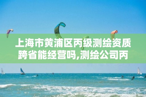 上海市黄浦区丙级测绘资质跨省能经营吗,测绘公司丙级资质要求。