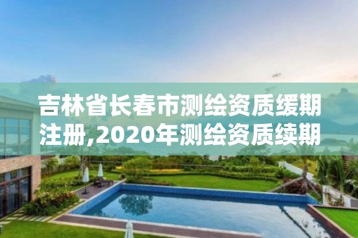 吉林省长春市测绘资质缓期注册,2020年测绘资质续期怎么办理