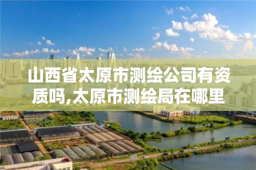 山西省太原市测绘公司有资质吗,太原市测绘局在哪里