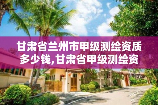 甘肃省兰州市甲级测绘资质多少钱,甘肃省甲级测绘资质单位