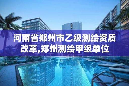 河南省郑州市乙级测绘资质改革,郑州测绘甲级单位