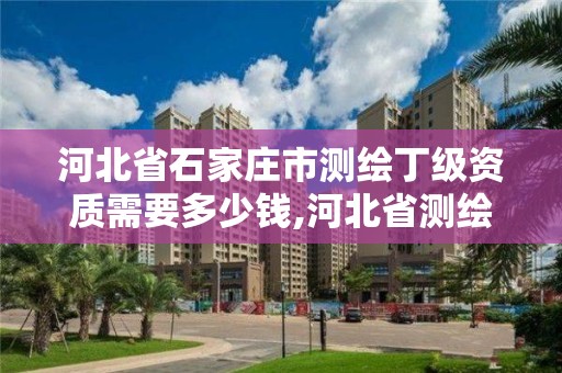 河北省石家庄市测绘丁级资质需要多少钱,河北省测绘丙级资质办理需要多少人。