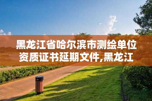 黑龙江省哈尔滨市测绘单位资质证书延期文件,黑龙江省测绘资质延期通知