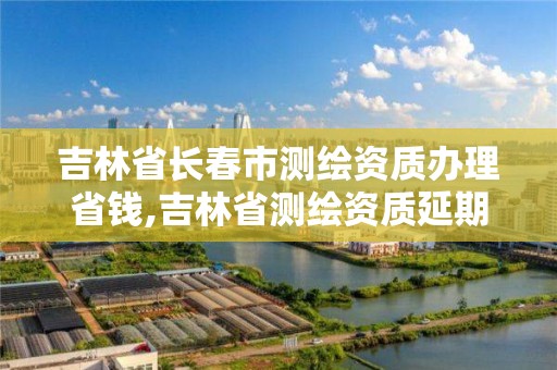 吉林省长春市测绘资质办理省钱,吉林省测绘资质延期