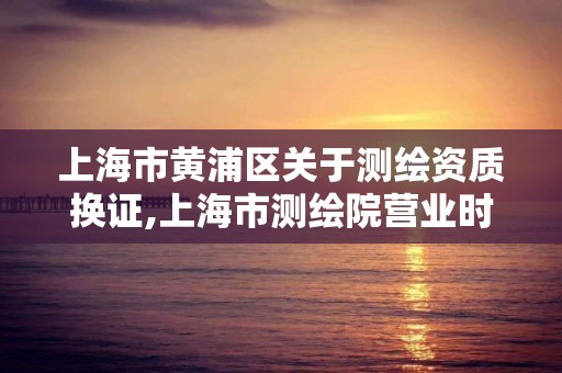 上海市黄浦区关于测绘资质换证,上海市测绘院营业时间