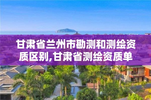 甘肃省兰州市勘测和测绘资质区别,甘肃省测绘资质单位