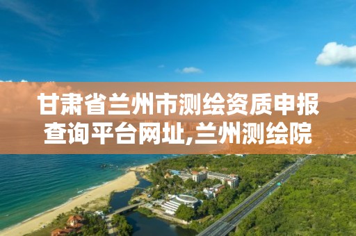 甘肃省兰州市测绘资质申报查询平台网址,兰州测绘院全称。