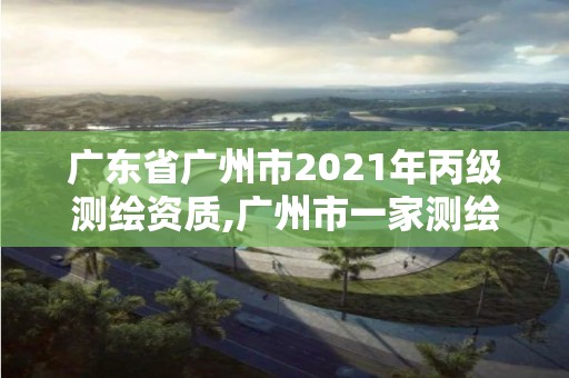 广东省广州市2021年丙级测绘资质,广州市一家测绘资质单位