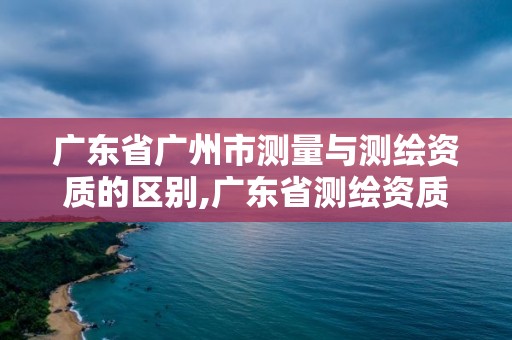 广东省广州市测量与测绘资质的区别,广东省测绘资质办理流程