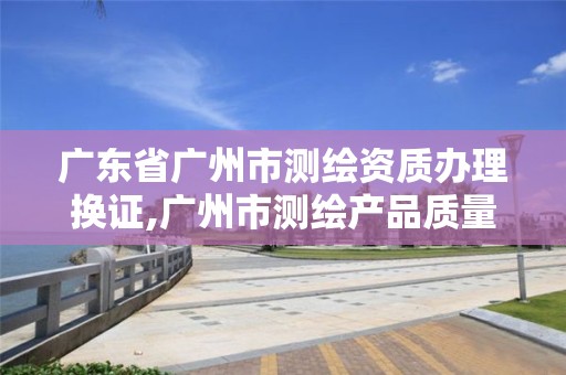 广东省广州市测绘资质办理换证,广州市测绘产品质量检验中心