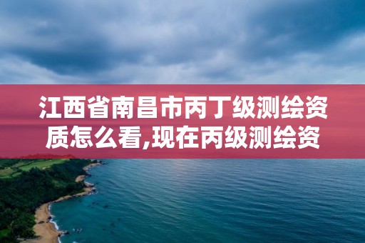 江西省南昌市丙丁级测绘资质怎么看,现在丙级测绘资质的有效期是多少年了。