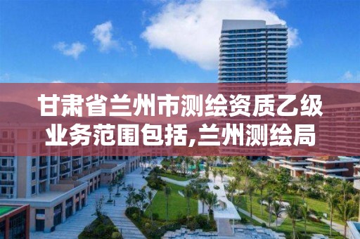 甘肃省兰州市测绘资质乙级业务范围包括,兰州测绘局招聘。