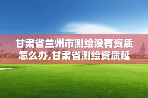 甘肃省兰州市测绘没有资质怎么办,甘肃省测绘资质延期