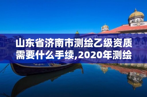 山东省济南市测绘乙级资质需要什么手续,2020年测绘乙级资质申报条件。