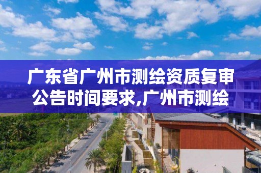 广东省广州市测绘资质复审公告时间要求,广州市测绘产品质量检验中心