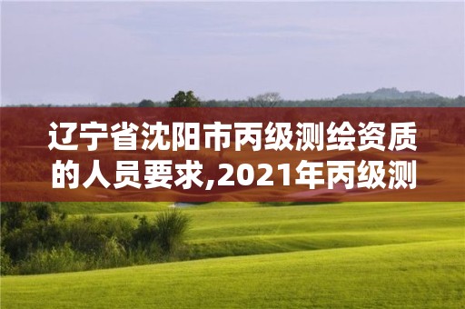 辽宁省沈阳市丙级测绘资质的人员要求,2021年丙级测绘资质申请需要什么条件。