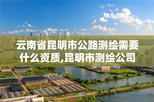 云南省昆明市公路测绘需要什么资质,昆明市测绘公司