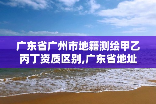 广东省广州市地籍测绘甲乙丙丁资质区别,广东省地址测绘院。