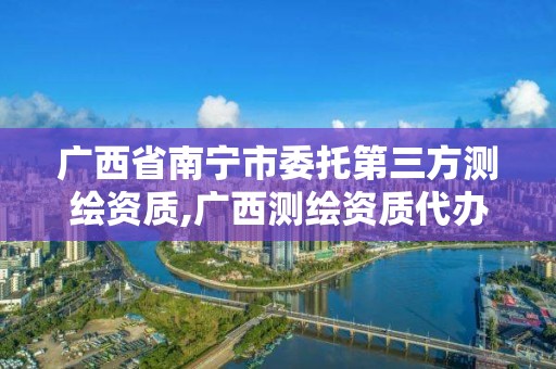 广西省南宁市委托第三方测绘资质,广西测绘资质代办。