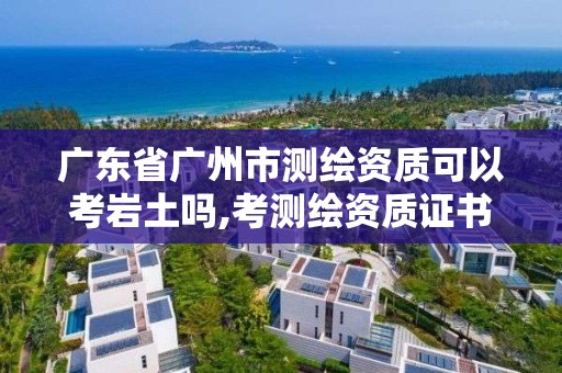 广东省广州市测绘资质可以考岩土吗,考测绘资质证书