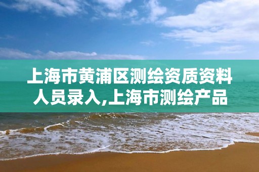 上海市黄浦区测绘资质资料人员录入,上海市测绘产品质量