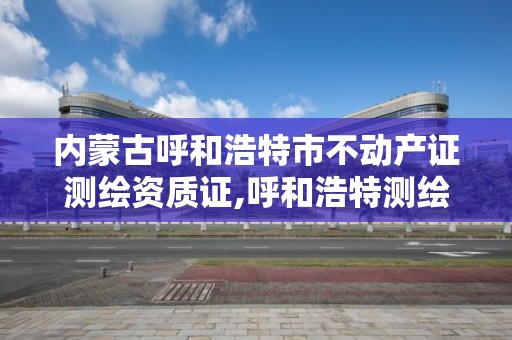 内蒙古呼和浩特市不动产证测绘资质证,呼和浩特测绘局电话。