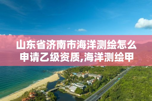 山东省济南市海洋测绘怎么申请乙级资质,海洋测绘甲级资质